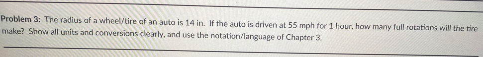 Problem 3: The radius of a wheel/tire of an auto is 14 in. If the auto is driven at 55 mph for 1 hour, how many full rotations will the tire
make? Show all units and conversions clearly, and use the notation/language of Chapter 3.
