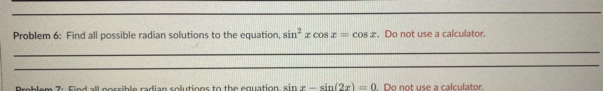 Problem 6: Find all possible radian solutions to the equation, sin´ x cos x = cos x. Do not use a calculator.
Prohlem 7 Find all nossihle radian solutions to the equation, sin x – sin(2x) = 0. Do not use a calculator.
