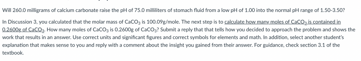 Will 260.0 milligrams of calcium carbonate raise the pH of 75.0 milliliters of stomach fluid from a low pH of 1.00 into the normal pH range of 1.50-3.50?
In Discussion 3, you calculated that the molar mass of CaCO3 is 100.09g/mole. The next step is to calculate how many moles of CaCO3 is contained in
0.2600g of CaCO3. How many moles of CaCO3 is 0.2600g of CaCO3? Submit a reply that that tells how you decided to approach the problem and shows the
work that results in an answer. Use correct units and significant figures and correct symbols for elements and math. In addition, select another student's
explanation that makes sense to you and reply with a comment about the insight you gained from their answer. For guidance, check section 3.1 of the
textbook.