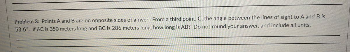 Problem 3: Points A and B are on opposite sides of a river. From a third point, C, the angle between the lines of sight to A and B is
53.6°. If AC is 350 meters long and BC is 286 meters long, how long is AB? Do not round your answer, and include all units.