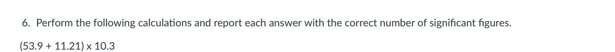 6. Perform the following calculations and report each answer with the correct number of significant figures.
(53.9 +11.21) x 10.3