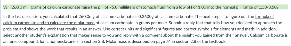 Will 260.0 milligrams of calcium carbonate raise the pH of 75.0 milliliters of stomach fluid from a low pH of 1.00 into the normal pH range of 1.50-3.50?
In the last discussion, you calculated that 260.0mg of calcium carbonate is 0.2600g of calcium carbonate. The next step is to figure out the formula of
calcium carbonate and to calculate the molar mass of calcium carbonate in grams per mole. Submit a reply that that tells how you decided to approach the
problem and shows the work that results in an answer. Use correct units and significant figures and correct symbols for elements and math. In addition,
select another student's explanation that makes sense to you and reply with a comment about the insight you gained from their answer. Calcium carbonate is
an ionic compound. Ionic nomenclature is in section 2.8. Molar mass is described on page 74 in section 2.8 of the textbook.