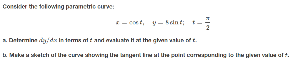 Consider the following parametric curve:
x = cos t,
y = 8 sin t;
t =
a. Determine dy/dx in terms of t and evaluate it at the given value of t.
b. Make a sketch of the curve showing the tangent line at the point corresponding to the given value of t.

