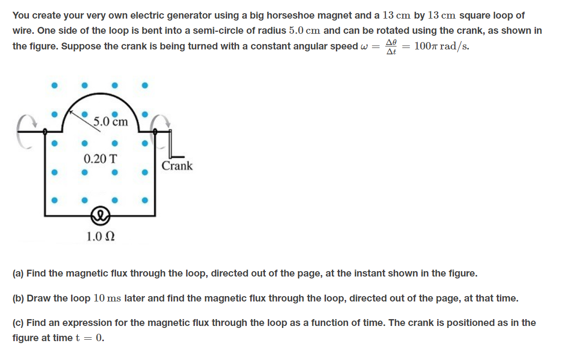 You create your very own electric generator using a big horseshoe magnet and a 13 cm by 13 cm square loop of
wire. One side of the loop is bent into a semi-circle of radius 5.0 cm and can be rotated using the crank, as shown in
the figure. Suppose the crank is being turned with a constant angular speed w =
A = 1007 rad/s.
5.0 cm
0.20 T
Crank
1.0 N
(a) Find the magnetic flux through the loop, directed out of the page, at the instant shown in the figure.
(b) Draw the loop 10 ms later and find the magnetic flux through the loop, directed out of the page, at that time.
(c) Find an expression for the magnetic flux through the loop as a function of time. The crank is positioned as in the
figure at time t = 0.
