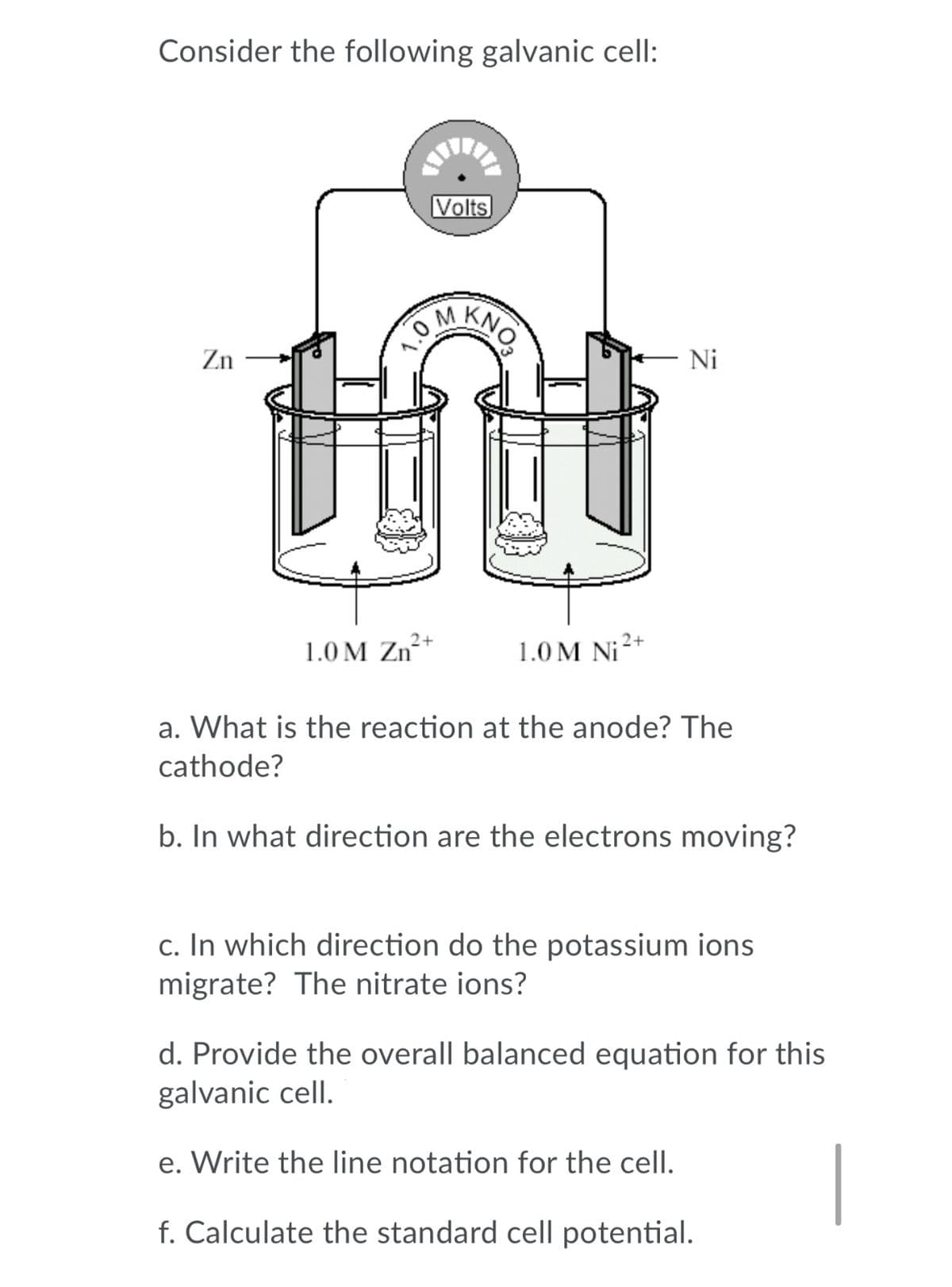 Consider the following galvanic cell:
Volts
KNO
OM
Zn
Ni
1.0 M Zn²+
1.0 M Ni2+
a. What is the reaction at the anode? The
cathode?
b. In what direction are the electrons moving?
c. In which direction do the potassium ions
migrate? The nitrate ions?
d. Provide the overall balanced equation for this
galvanic cell.
e. Write the line notation for the cell.
f. Calculate the standard cell potential.
