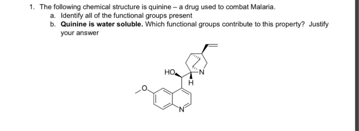 1. The following chemical structure is quinine – a drug used to combat Malaria.
a. Identify all of the functional groups present
b. Quinine is water soluble. Which functional groups contribute to this property? Justify
your answer
НО
N:
H
