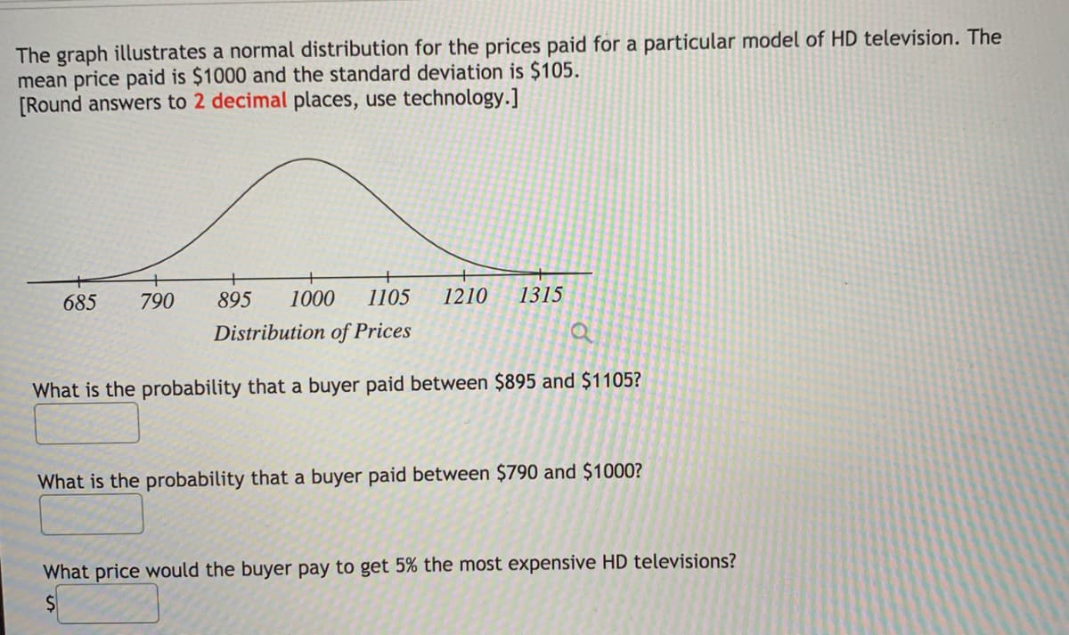 The graph illustrates a normal distribution for the prices paid for a particular model of HD television. The
mean price paid is $1000 and the standard deviation is $105.
[Round answers to 2 decimal places, use technology.]
685
790
895
1000
1105
1210
1315
Distribution of Prices
What is the probability that a buyer paid between $895 and $1105?
What is the probability that a buyer paid between $790 and $1000?
What price would the buyer pay to get 5% the most expensive HD televisions?
