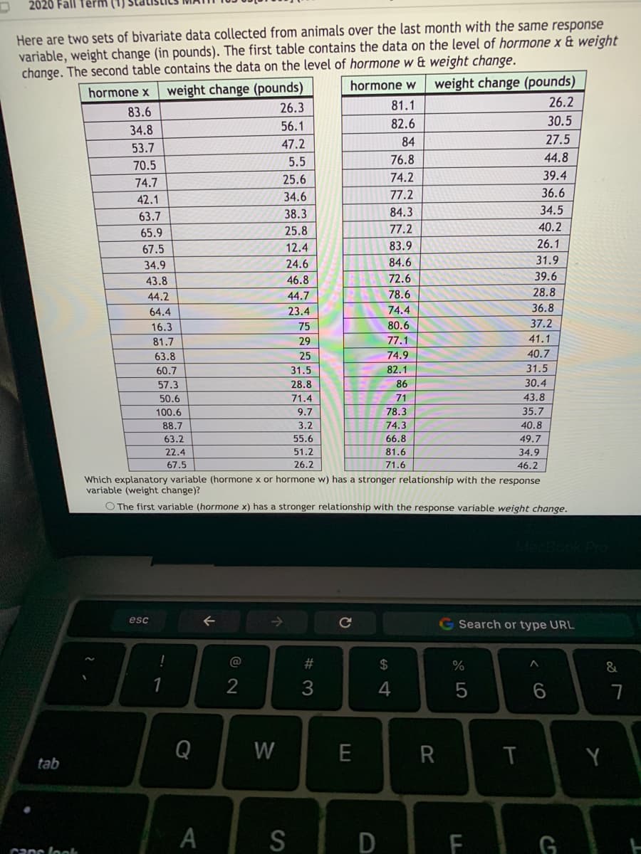 2020 Fall
Here are two sets of bivariate data collected from animals over the last month with the same response
variable, weight change (in pounds). The first table contains the data on the level of hormone x & weight
change. The second table contains the data on the level of hormone w & weight change.
weight change (pounds)
hormone w
weight change (pounds)
hormone x
26.3
81.1
26.2
83.6
56.1
82.6
30.5
34.8
47.2
84
27.5
53.7
5.5
76.8
44.8
70.5
74.7
25.6
74.2
39.4
34.6
77.2
36.6
42.1
38.3
84.3
34.5
63.7
65.9
25.8
77.2
40.2
67.5
12.4
83.9
26.1
34.9
24.6
84.6
31.9
43.8
46.8
72.6
39.6
28.8
44.7
23.4
44.2
78.6
64.4
74.4
36.8
16.3
75
80.6
37.2
81.7
29
77.1
41.1
63.8
25
74.9
40.7
60.7
31.5
82.1
31.5
57.3
28.8
86
30.4
50.6
71.4
71
43.8
100.6
9.7
78.3
35.7
88.7
3.2
74.3
40.8
63.2
55.6
66.8
49.7
22.4
51.2
81.6
34.9
67.5
26.2
71.6
46.2
Which explanatory variable (hormone x or hormone w) has a stronger relationship with the response
variable (weight change)?
O The first variable (hormone x) has a stronger relationship with the response variable weight change.
esc
G Search or type URL
@
2$
%
&
1
2
3
4
Q
W
Y
tab
S
D F GE
canc look
< co
W #
AA
