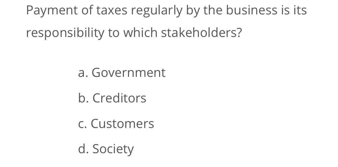Payment of taxes regularly by the business is its
responsibility to which stakeholders?
a. Government
b. Creditors
C. Customers
d. Society

