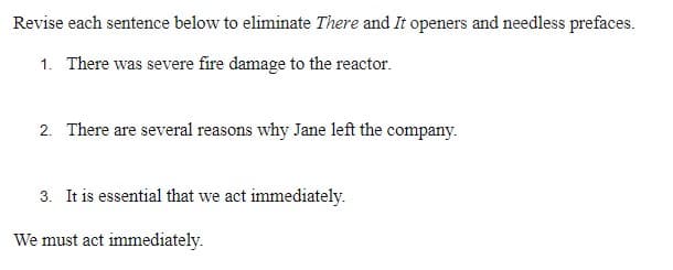 Revise each sentence below to eliminate There and It openers and needless prefaces.
1. There was severe fire damage to the reactor.
2. There are several reasons why Jane left the company.
3. It is essential that we act immediately.
We must act immediately.
