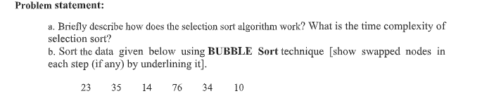Problem statement:
a. Briefly describe how does the sclection sort algorithm work? What is the time complexity of
selection sort?
b. Sort the data given below using BUBBLE Sort technique [show swapped nodes in
each step (if any) by underlining it].
23
35
14
76
34
10
