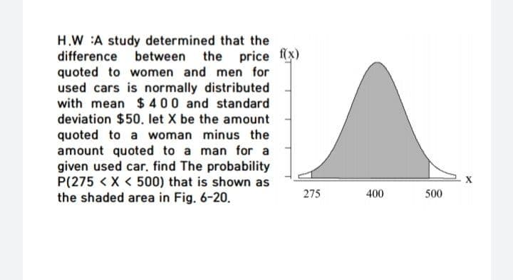H.W :A study determined that the
difference between the
quoted to women and men for
used cars is normally distributed
with mean $ 400 and standard
price f(x)
deviation $50. let X be the amount
quoted to a woman minus the
amount quoted to a man for a
given used car, find The probability
P(275 < X < 500) that is shown as
the shaded area in Fig. 6-20.
275
400
500
