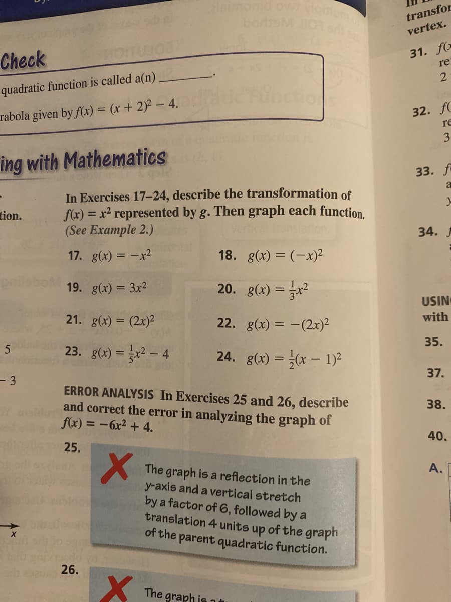 simonid owi loom
borsM 0
transfor
vertex.
Check
31. f(
re
quadratic function is called a(n)
32. fC
rabola given by f(x) = (x+ 2)2 - 4.
re
3
ing with Mathematics
33. fi
a
In Exercises 17-24, describe the transformation of
f(x) = x² represented by g. Then graph each function.
(See Example 2.)
tion.
34. J
17. g(x) = -x2
18. g(x) = (-x)²
19. g(x) = 3x2
20. g(x) = x²
USIN
21. g(x) = (2x)²
22. g(x) = -(2x)²
with
35.
23. g(x) = x² – 4
24. g(x) = (x – 1)²
37.
- 3
ERROR ANALYSIS In Exercises 25 and 26, describe
and correct the error in analyzing the graph of
f(x) = -6x2 + 4.
38.
40.
25.
A.
The graph is a reflection in the
y-axis and a vertical stretch
by a factor of 6, followed by a
translation 4 units up of the graph
of the parent quadratic function.
26.
The graph is11
