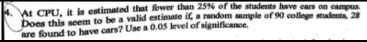 At CPU, it is estimated that fower than 25% of the students have cars on campus.
Does this seem to be a valid estimate if,a random sample of 90 college students, 28
are found to have cars? Use a 0.05 level of significance.
