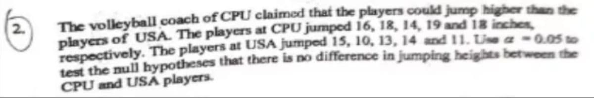 The volleyball coach of CPU claimed that the players could jump higher than the
players of USA. The players at CPU jumped 16, 18, 14, 19 and 18 inches
respectively. The players at USA jumped 15, 10, 13, 14 and 11. Lise a -0.05 to
test the null hypotheses that there is no difference in jumping heights between the
CPU and USA players.
2.
