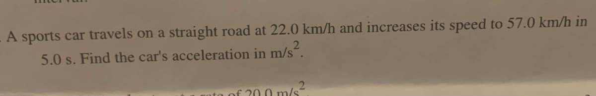 A sports car travels on a straight road at 22.0 km/h and increases its speed to 57.0 km/h in
5.0 s. Find the car's acceleration in m/s².
2
€ 20.0 m/s