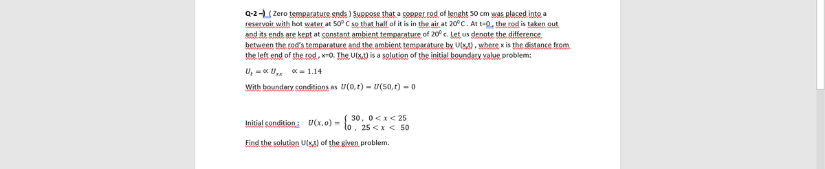 Q-2 - Zero temparature ends ) Suppose that a copper rod of lenght 50 cm was placed into a
reservoir with hot water at 50° C so that half of it is in the air at 20°C. At t=0, the rod is taken out
and its ends are kept at constant ambient temparature of 20° c. Let us denote the difference
between the rod's temparature and the ambient temparature by U(x,t), where x is the distance from
the left end of the rod, x=0. The U(xt) is a solution of the initial boundary value problem:
U, = x Uxx
x = 1.14
With boundary conditions as U(0, t) = U(50,t) = 0
30, 0<x < 25
Initial condition: U(x,0) =
lo, 25 < x < 50
Find the solution U(x,t) of the given problem.
