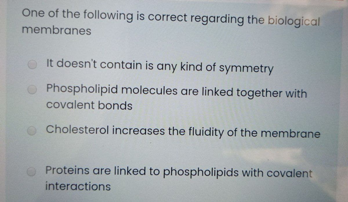 One of the following is correct regarding the biological
membranes
e It doesn't contain is any kind of symmetry
OPhospholipid molecules are linked together with
covalent bonds
Cholesterol increases the fluidity of the membrane
O Proteins are linked to phospholipids with covalent
interactions
