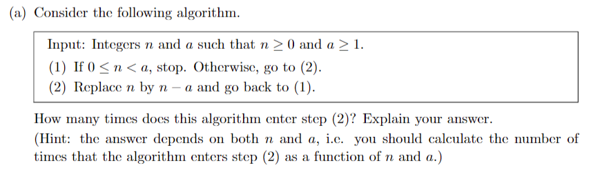 (a) Consider the following algorithm.
Input: Integers n and a such that n >0 and a > 1.
(1) If 0 < n < a, stop. Otherwise, go to (2).
(2) Replace n by n – a and go back to (1).
How many times does this algorithm enter step (2)? Explain your answer.
(Hint: the answer depends on both n and a, i.e. you should calculate the number of
times that the algorithm enters step (2) as a function of n and a.)
