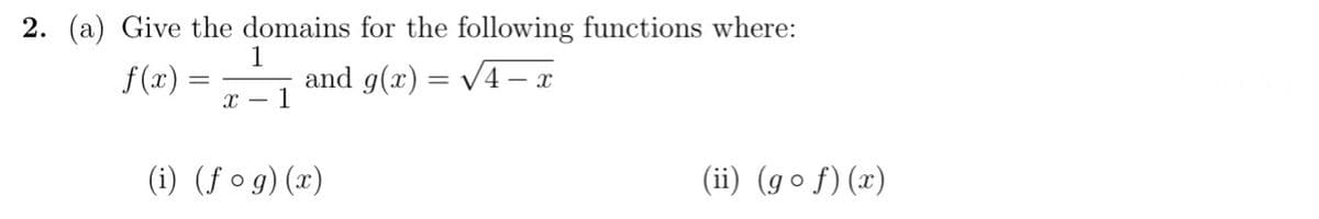 2. (a) Give the domains for the following functions where:
f(x) =
1
and g(x) = /4 – x
x - 1
(i) (ƒ o g) (x)
(ii) (go f)(x)
