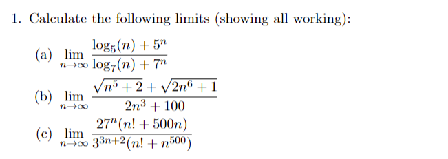 1. Calculate the following limits (showing all working):
log;(n) + 5"
log7(n) + 7"
n5+2+ v2n6 + 1
(а) lim
(b) lim
2n3 + 100
27" (n! + 500n)
(c) lim
n-r00 33n+2(n! + n500)
