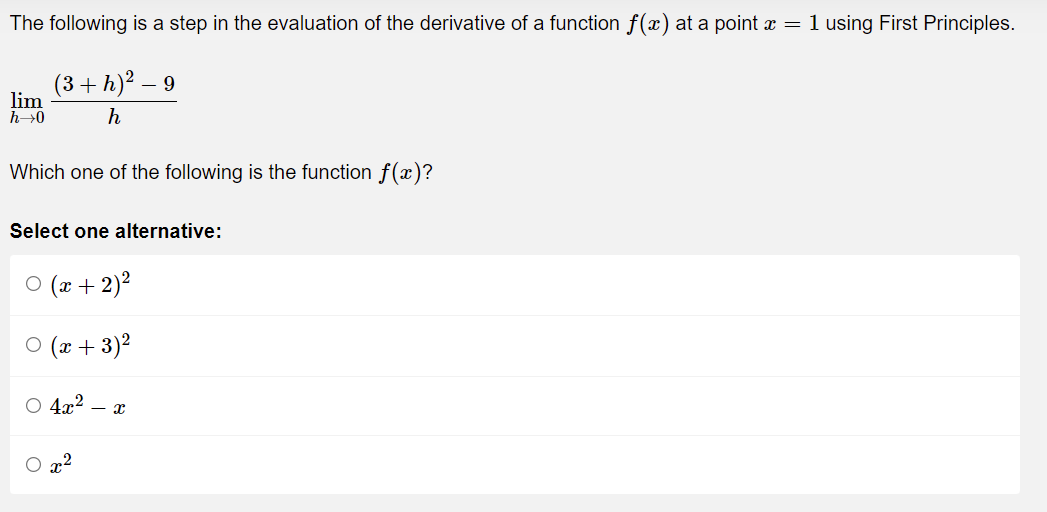The following is a step in the evaluation of the derivative of a function f(x) at a point x = 1 using First Principles.
lim
h→0
(3+h) ² - 9
h
Which one of the following is the function f(x)?
Select one alternative:
○ (x + 2)²
○ (x+3)²
○ 4x² - x