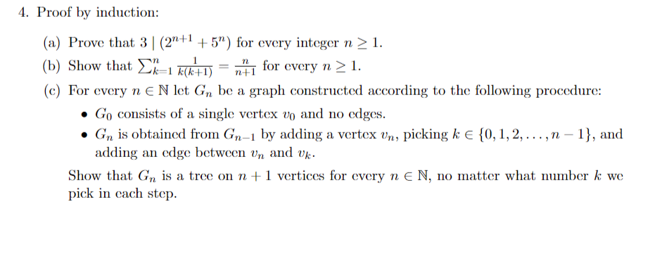 4. Proof by induction:
(a) Prove that 3 (2n+1 +5") for every integer n ≥ 1.
n
(b) Show that k-1 k(k+1)
for every n > 1.
n+1
(c) For every n EN let Gn be a graph constructed according to the following procedure:
Go consists of a single vertex vo and no edges.
• Gn is obtained from Gn-1 by adding a vertex Un, picking k € {0, 1, 2, ..., n-1}, and
adding an edge between vn and Uk.
Show that Gn is a tree on n+1 vertices for every n E N, no matter what number k we
pick in each step.
