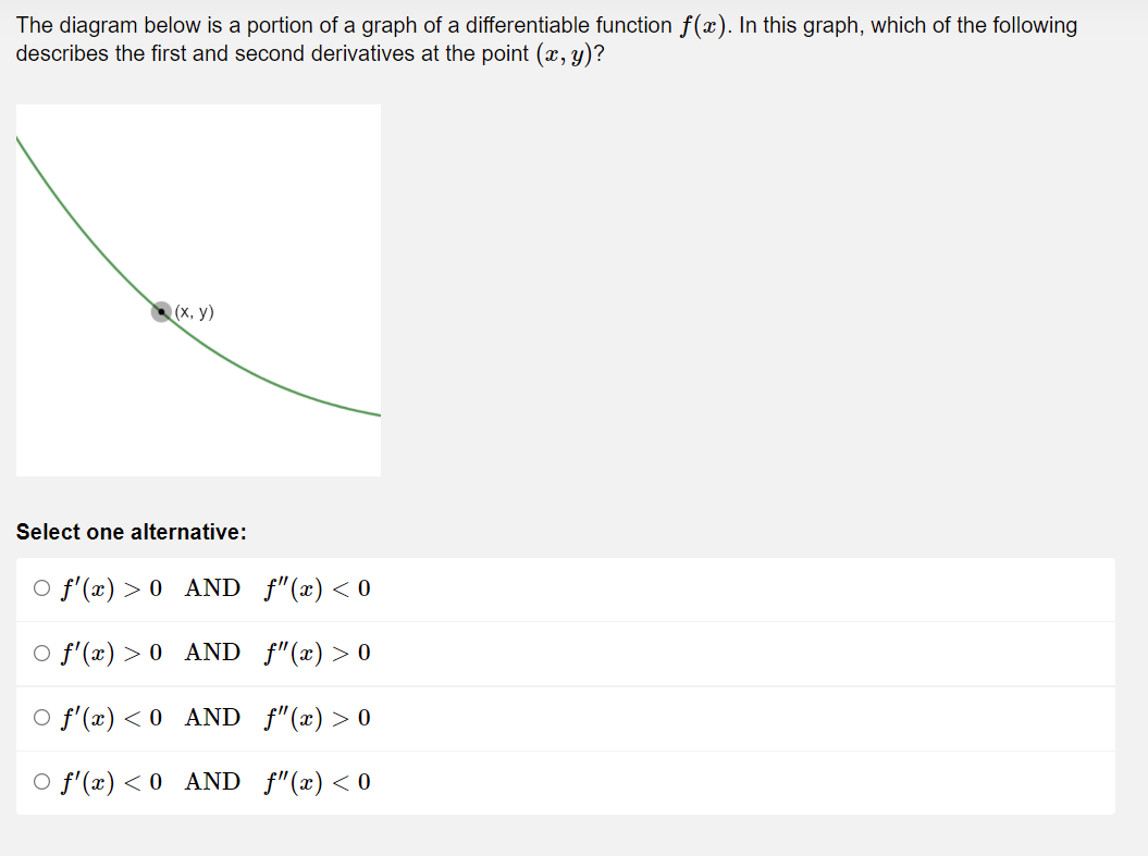 The diagram below is a portion of a graph of a differentiable function f(x). In this graph, which of the following
describes the first and second derivatives at the point (x, y)?
(x, y)
Select one alternative:
○ f'(x) > 0_AND_ƒ"(x) <0
O f'(x) > 0 AND_f"(x) > 0
○ f'(x) < 0
AND_ƒ"(x) > 0
O f'(x) < 0
AND_f"(x) < 0