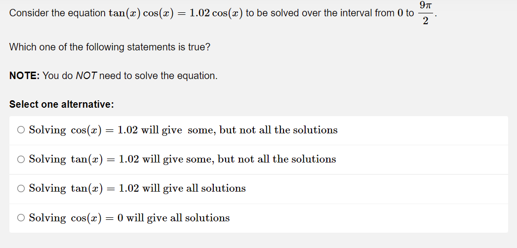 9π
Consider the equation tan(x) cos(x) = 1.02 cos(x) to be solved over the interval from 0 to
2
Which one of the following statements is true?
NOTE: You do NOT need to solve the equation.
Select one alternative:
O Solving cos(x) = 1.02 will give some, but not all the solutions
O Solving tan(x) = 1.02 will give some, but not all the solutions
O Solving tan(x) = 1.02 will give all solutions
O Solving cos(x) = 0 will give all solutions