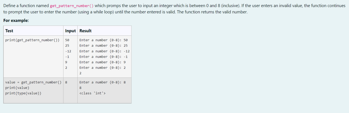 Define a function named get_pattern_number() which promps the user to input an integer which is between 0 and 8 (inclusive). If the user enters an invalid value, the function continues
to prompt the user to enter the number (using a while loop) until the number entered is valid. The function returns the valid number.
For example:
Test
Input Result
print (get_pattern_number())
50
Enter a number (0-8): 50
Enter a number (0-8): 25
25
-12
Enter a number (0-8): -12
Enter a number (0-8): -1
-1
9
Enter a number (0-8): 9
2
Enter a number (0-8): 2
2
Enter a number (0-8): 8
value = get_pattern_number() 8
print (value)
8
print (type(value))
<class 'int'>