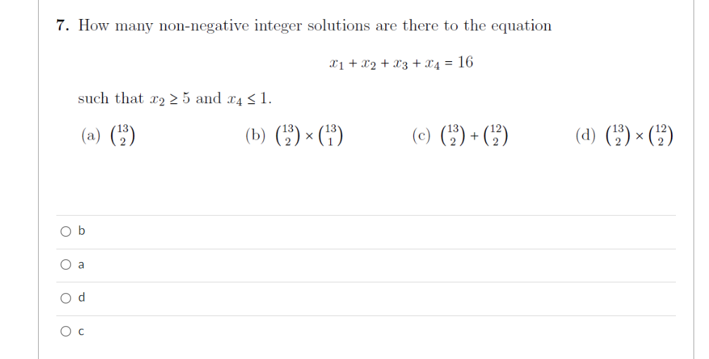 7. How many non-negative integer solutions are there to the equation
X1 + X2 + X3 + 4 = 16
such that r225 and 4 ≤ 1.
(a)
b
O a
O d
O C
(b) (¹1³) × (¹³)
(c) (¹₂²) + (¹2²)
(d) (¹₂) × (¹2²)