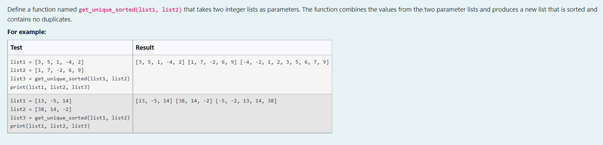 Define a function named get_unique_sorted(list1, list2) that takes two integer lists as parameters. The function combines the values from the two parameter lists and produces a new list that is sorted and
contains no duplicates.
For example:
Test
Result
list1 = [3, 5, 1, -4, 2]
[3, 5, 1, -4, 2] [1, 7, -2, 6, 9] [-4, -2, 1, 2, 3, 5, 6, 7, 9]
list2 = [1, 7, -2, 6, 9]
list3 = get_unique_sorted(list1, list2)
print(list1, list2, list3)
list1 = [13, -5, 14]
[13, -5, 14] [38, 14, -2] [-5, -2, 13, 14, 38]
list2 = [38, 14, -2]
list3 = get_unique_sorted (1list1, list2)
print(list1, list2, list3)
