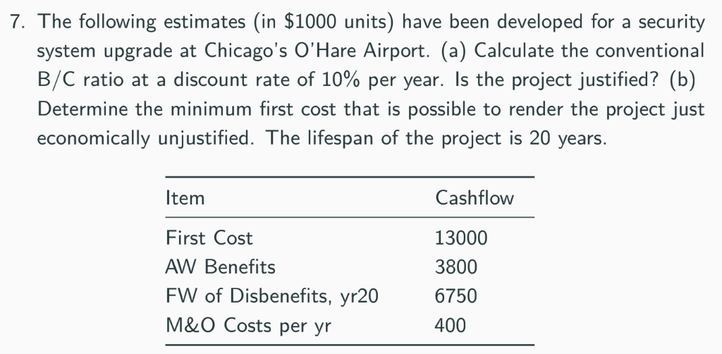 7. The following estimates (in $1000 units) have been developed for a security
system upgrade at Chicago's O'Hare Airport. (a) Calculate the conventional
B/C ratio at a discount rate of 10% per year. Is the project justified? (b)
Determine the minimum first cost that is possible to render the project just
economically unjustified. The lifespan of the project is 20 years.
Item
Cashflow
First Cost
13000
AW Benefits
3800
FW of Disbenefits, yr20
6750
M&O Costs per yr
400
