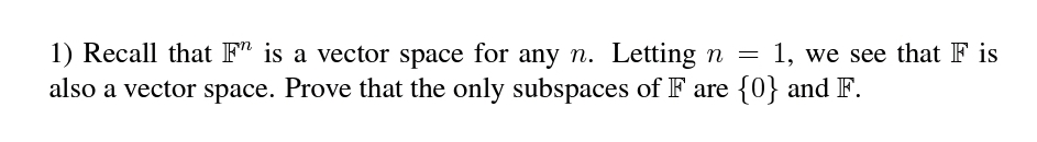 1) Recall that F" is a vector space for any n. Letting n =
also a vector space. Prove that the only subspaces of F are {0} and F.
1, we see that F is
