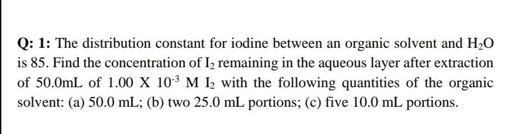 Q: 1: The distribution constant for iodine between an organic solvent and HO
is 85. Find the concentration of I, remaining in the aqueous layer after extraction
of 50.0mL of 1.00 X 103 M I2 with the following quantities of the organic
solvent: (a) 50.0 mL; (b) two 25.0 mL portions; (c) five 10.0 mL portions.
