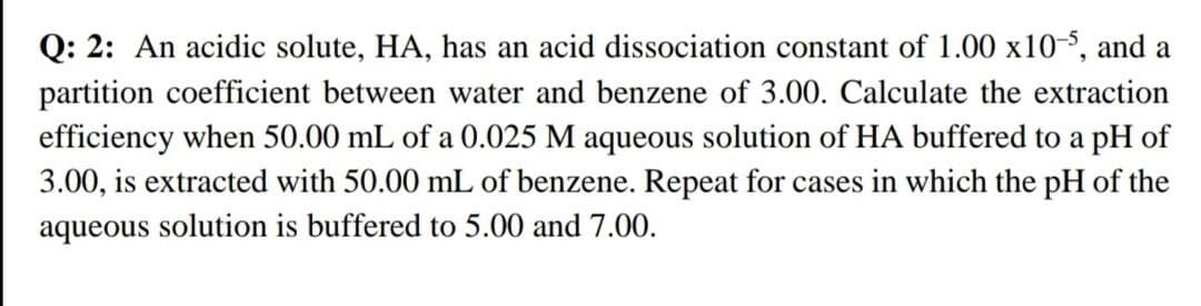 Q: 2: An acidic solute, HA, has an acid dissociation constant of 1.00 x10-5, and a
partition coefficient between water and benzene of 3.00. Calculate the extraction
efficiency when 50.00 mL of a 0.025 M aqueous solution of HA buffered to a pH of
3.00, is extracted with 50.00 mL of benzene. Repeat for cases in which the pH of the
aqueous solution is buffered to 5.00 and 7.00.
