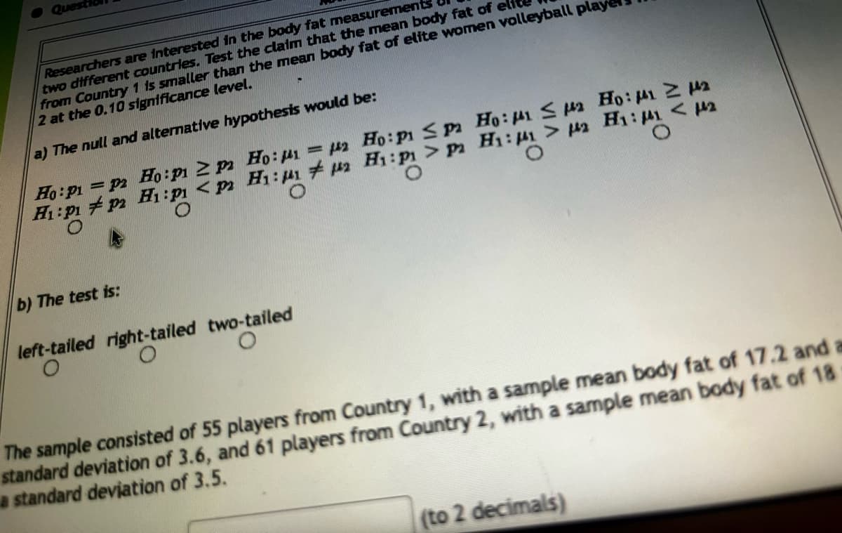 Researchers are interested in the body fat measurement
two different countries. Test the claim that the mean body fat of
from Country 1 is smaller than the mean body fat of elite women volleyball play
2 at the 0.10 significance level.
a) The null and alternative hypothesis would be:
Ho: p1=p2 Ho: p1 ≥ pa Ho: M1 = 142 Ho: P1 ≤pa Ho: 1 ≤ 2 Ho: M41 2142
H₁: P1 P2 H1:P <p H₁: #2 H1: P1 > pa H₁:1 > 2 H₁:11 <12
b) The test is:
left-tailed right-tailed two-tailed
O
The sample consisted of 55 players from Country 1, with a sample mean body fat of 17.2 and a
standard deviation of 3.6, and 61 players from Country 2, with a sample mean body fat of 18
a standard deviation of 3.5.
(to 2 decimals)