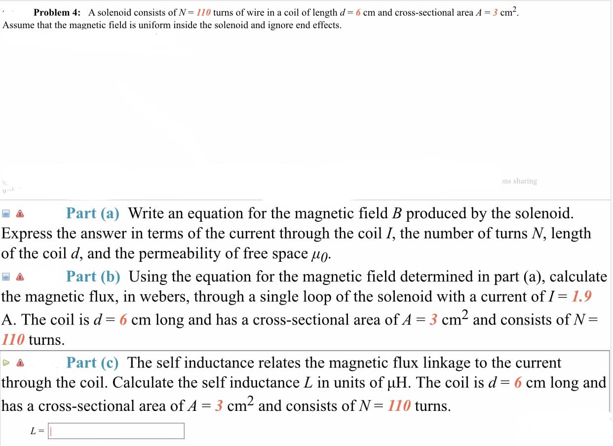 Problem 4:
A solenoid consists of N= 110 turns of wire in a coil of length d= 6 cm and cross-sectional area A = 3 cm
Assume that the magnetic field is uniform inside the solenoid and ignore end effects
ons sharing
Part (a) Write an equation for the magnetic field B produced by the solenoid.
Express the answer in terms of the current through the coil /, the number of turns N, length
of the coil d, and the permeability of free space μ0
a Part (b) Using the equation for the magnetic field determined in part (a), calculate
the magnetic flux, in webers, through a single loop of the solenoid with a current of I- 1.9
A. The coil is d= 6 cm long and has a cross-sectional area ofA = 3 cm2 and consists of N
110 turns.
Part (c) The self inductance relates the magnetic flux linkage to the current
through the coil. Calculate the self inductance L in units of μΗ. The coil is d-6 cm long and
has a cross-sectional area of A-3 cm and consists of N- 110 turns.
