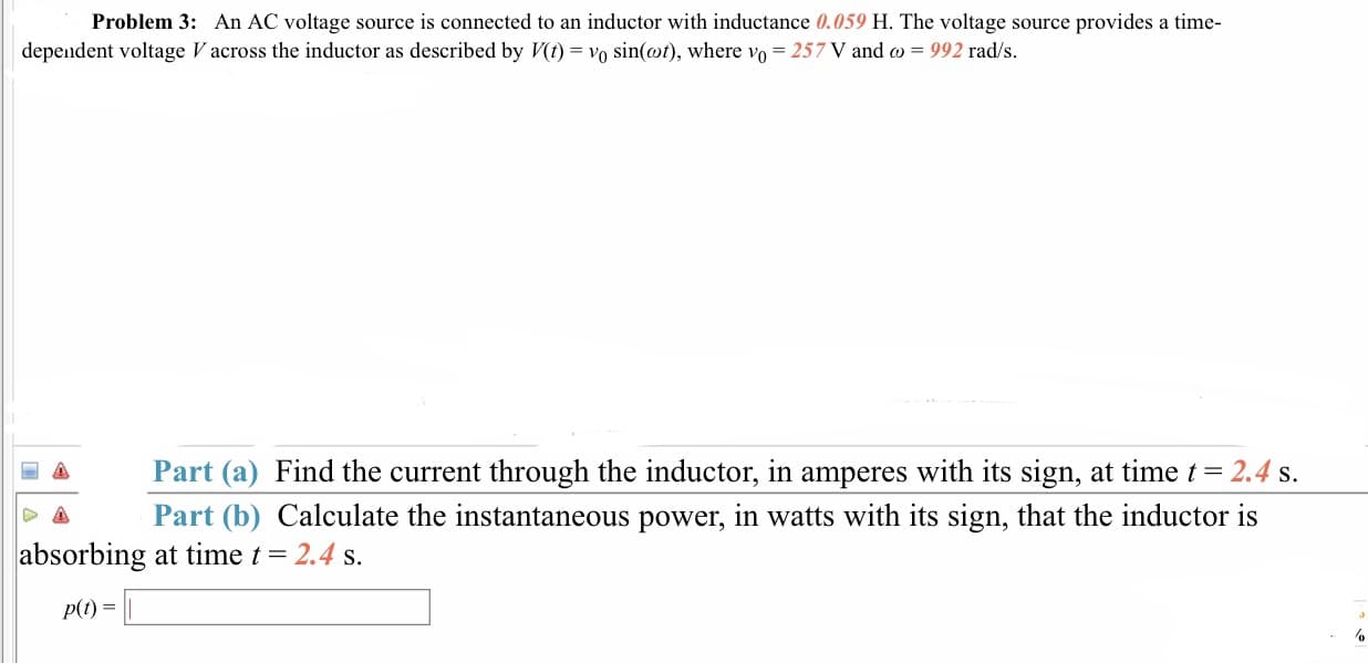 Problem 3: An AC voltage source is connected to an inductor with inductance 0.059 H. The voltage source provides a time-
dependent voltage V across the inductor as described by Vt) - Vo sin(ot), where vo- 257 V and co - 992 rad/s.
Part (a) Find the current through the inductor, in amperes with its sign, at time t 2.4 s
Part (b) Calculate the instantaneous power, in watts with its sign, that the inductor is
absorbing at time t = 2.4 s.
P(t)
