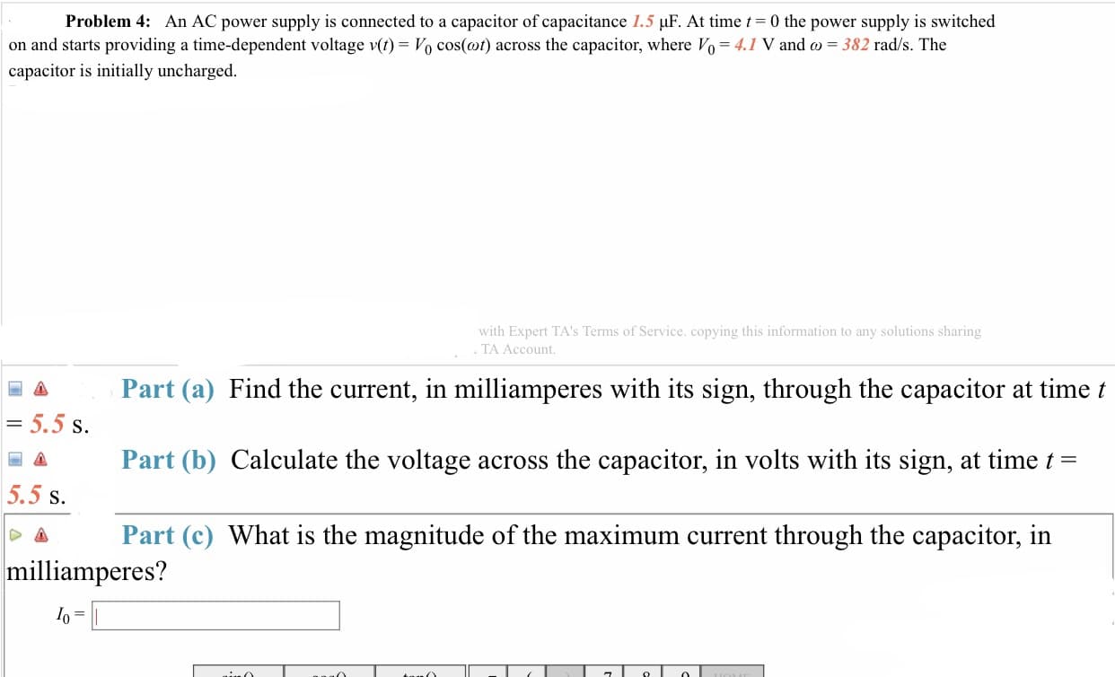 Problem 4: An AC power supply is connected to a capacitor of capacitance 1.5 μF. At time
0 the power supply is switched
on and starts providing a time-dependent voltage v(t)-Vo cos(a)) across the capacitor, where V0-41 V and ω-382 rad/s. The
capacitor is initially uncharged
with Expert TA's Terms of Service. copying this information to any solutions sharing
TA Account.
A Part (a) Find the current, in milliamperes with its sign, through the capacitor at time t
S.
Part (b) Calculate the voltage across the capacitor, in volts with its sign, at time t-
5.5 s.
Δ Part (c) What is the magnitude of the maximum current through the capacitor, in
milliamperes?
