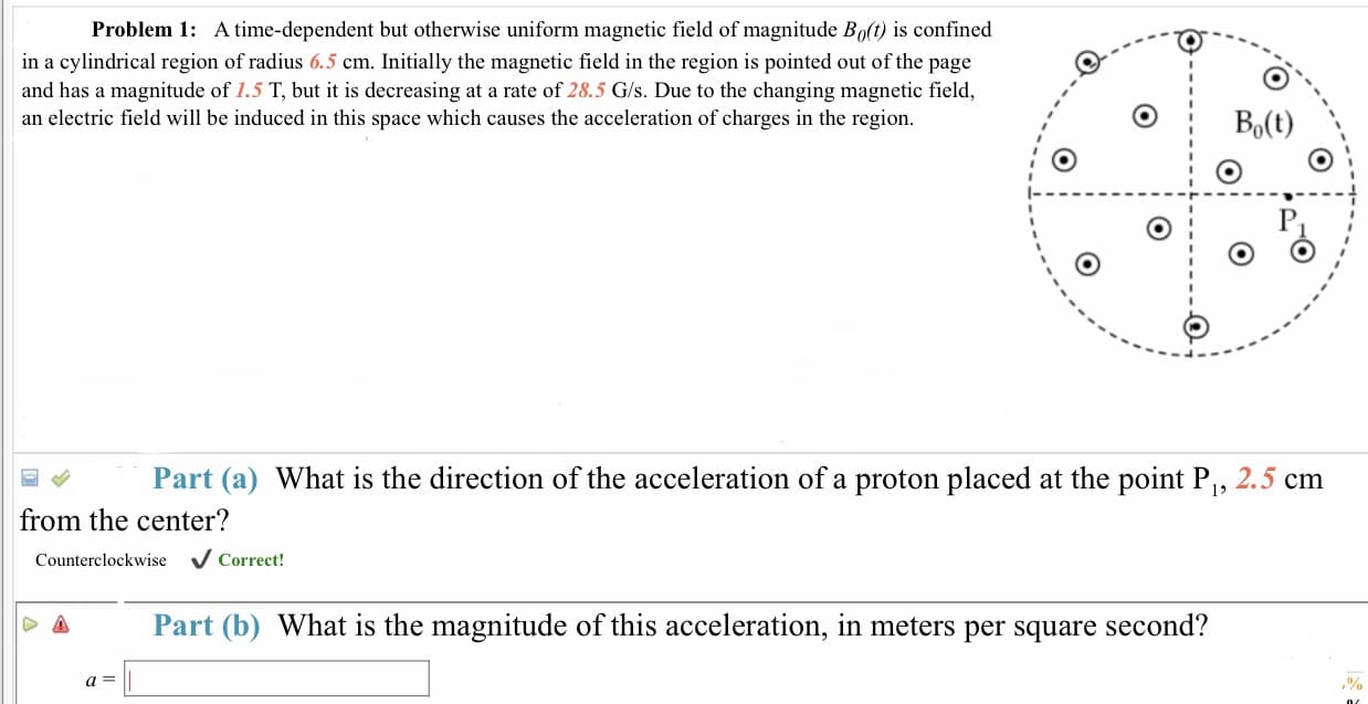 Problem 1:
A time-dependent but otherwise uniform magnetic field of magnitude Bo(t) is confined
in a cylindrical region of radius 6.5 cm. Initially the magnetic field in the region is pointed out of the page
and has a magnitude of 1.5 T, but it is decreasing at a rate of 28.5 G/s. Due to the changing magnetic field,
an electric field will be induced in this space which causes the acceleration of charges in the region
Part (a) What is the direction of the acceleration of a proton placed at the point P, 2.5 cm
from the center?
Counterclockwise V Correct!
Part (b) What is the magnitude of this acceleration, in meters per square second?
