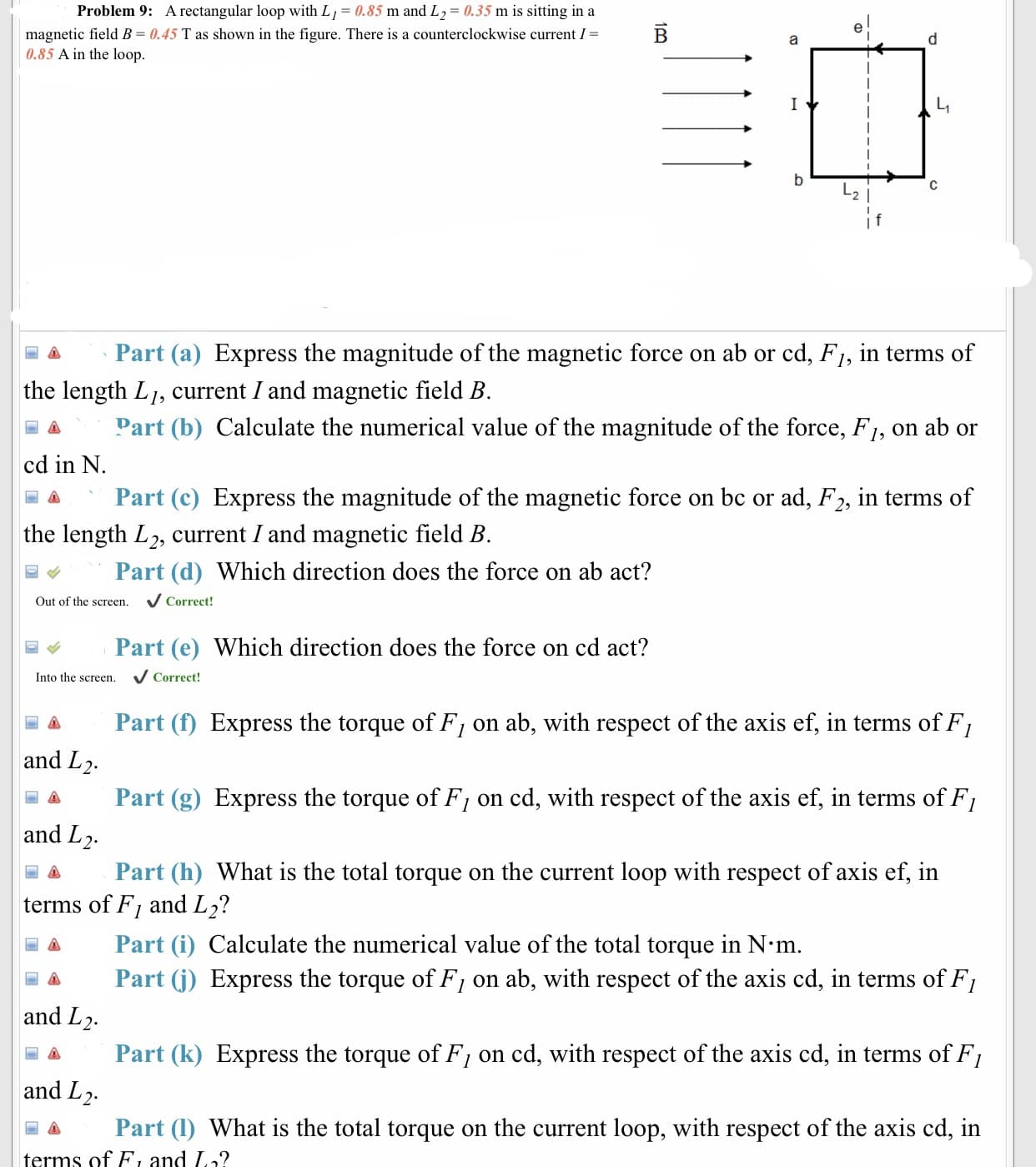 Problem 9:
A rectangular loop with Lj- 0.85 m and L2-0.35 m is sitting in a
magnetic field B-0.45 T as shown in the figure. There is a counterclockwise current I-
0.85 A in the loop
Lt
2
a Part (a) Express the magnitude of the magnetic force on ab or cd, Fl, in terms of
圖 Part (b) Calculate the numerical value of the magnitude of the force, F1, on ab or
Part (c) Express the magnitude of the magnetic force on bc or ad, F2, ln terms of
the length Lj, current I and magnetic field B
cd in N
、
the length L2, current I and magnetic field B
ψ
Part (d) Which direction does the force on ab act?
Out of the screen.
V Correct!
Part (e) Which direction does the force on cd act?
Into the screen. Correct!
Part (f) Express the torque of F, on ab, with respect of the axis ef, in terms of F,
and L2.
a Part (g) Express the torque of F/ on cd, with respect of the axis ef, in terms of F,
and L.
Δ Part (h) What is the total torque on the current loop with respect of axis ef, in
terms of Fi and L2?
-Δ
Part (i) Calculate the numerical value of the total torque in N.m
and L2.
and L.
terms ofF and I?
a Part (j) Express the torque of F/ on ab, with respect of the axis cd, in terms of F,
a Part (k) Express the torque of Fi on cd, with respect of the axis cd, in terms of Fi
Part (1) What is the total torque on the current loop, with respect of the axis cd, in
