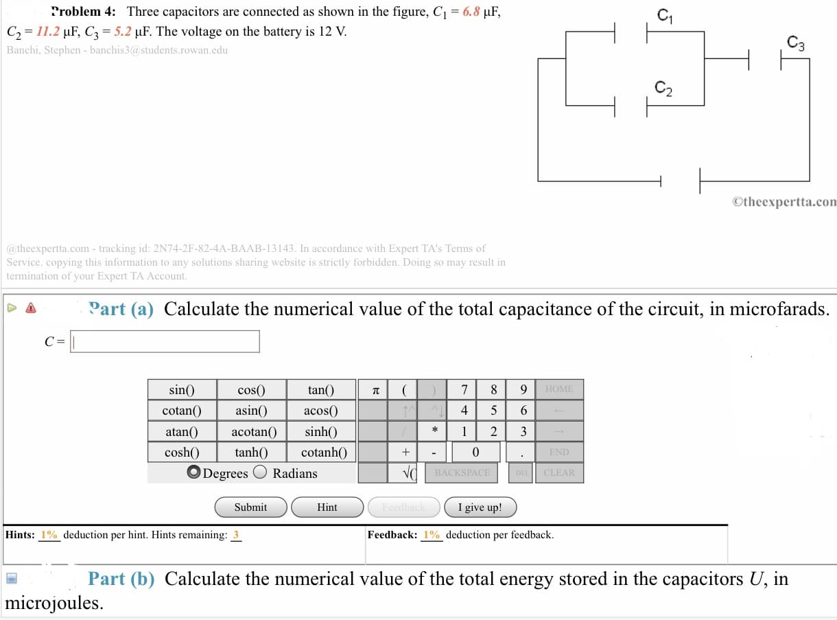 ?roblem 4: Three capacitors are connected as shown in the figure. C1
6.8 μF
C2 11.2 HE, C3 5.2 uF. The voltage on the battery is 12 V.
Banchi, Stephen- banchis3@students.rowan.edu
2
Otheexpertta.con
@ theexpertta.com- tracking id: 2N74-2F-82-4A-BAAB-13143. In accordance with Expert TA's Terms of
Service. copying this information to any solutions sharing website is strictly forbidden. Doing so may result in
termination of your Expert TA Account
Part (a) Calculate the numerical value of the total capacitance of the circuit, in microfarads.
tan()
acos()
sinh()
cotanhO
cos(0)
HOME
sin
cotan
atan()acotan(
coshO
asin
4 5 6
0
END
Degrees Radians
BACKSPACE
CLEAR
Submit
Hint
I give up!
Hints: 1 % deduction per hint. Hints remaining: 3
Feedback: 1% deduction per feedback.
Part (b) Calculate the numerical value of the total energy stored in the capacitors U, in
microjouleS
