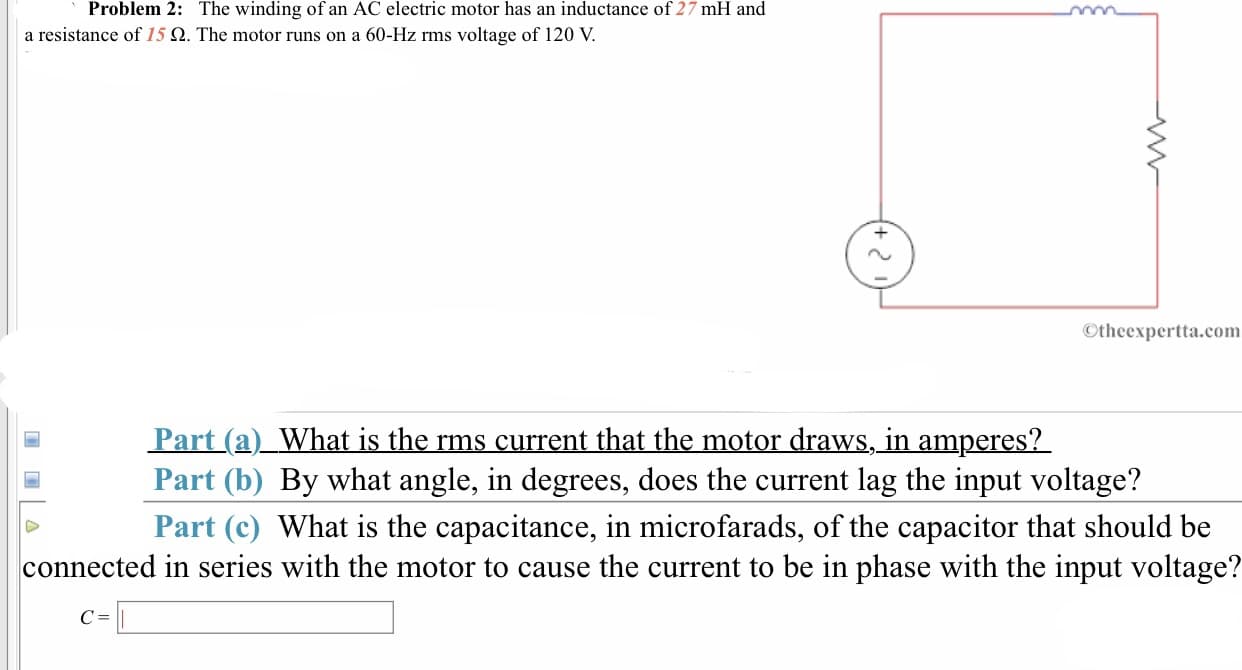 Problem 2:
The winding of an AC electric motor has an inductance of 27 mH and
60-Hz rms voltage of 120 V.
a resistance of 15 Ω. The motor runs on
Otheexpertta.com
Part(a)_What is the rms current that the motor draws, in amperes?
Part (b) By what angle, in degrees, does the current lag the input voltage?
Part (c) What is the capacitance, in microfarads, of the capacitor that should be
connected in series with the motor to cause the current to be in phase with the input voltage?
