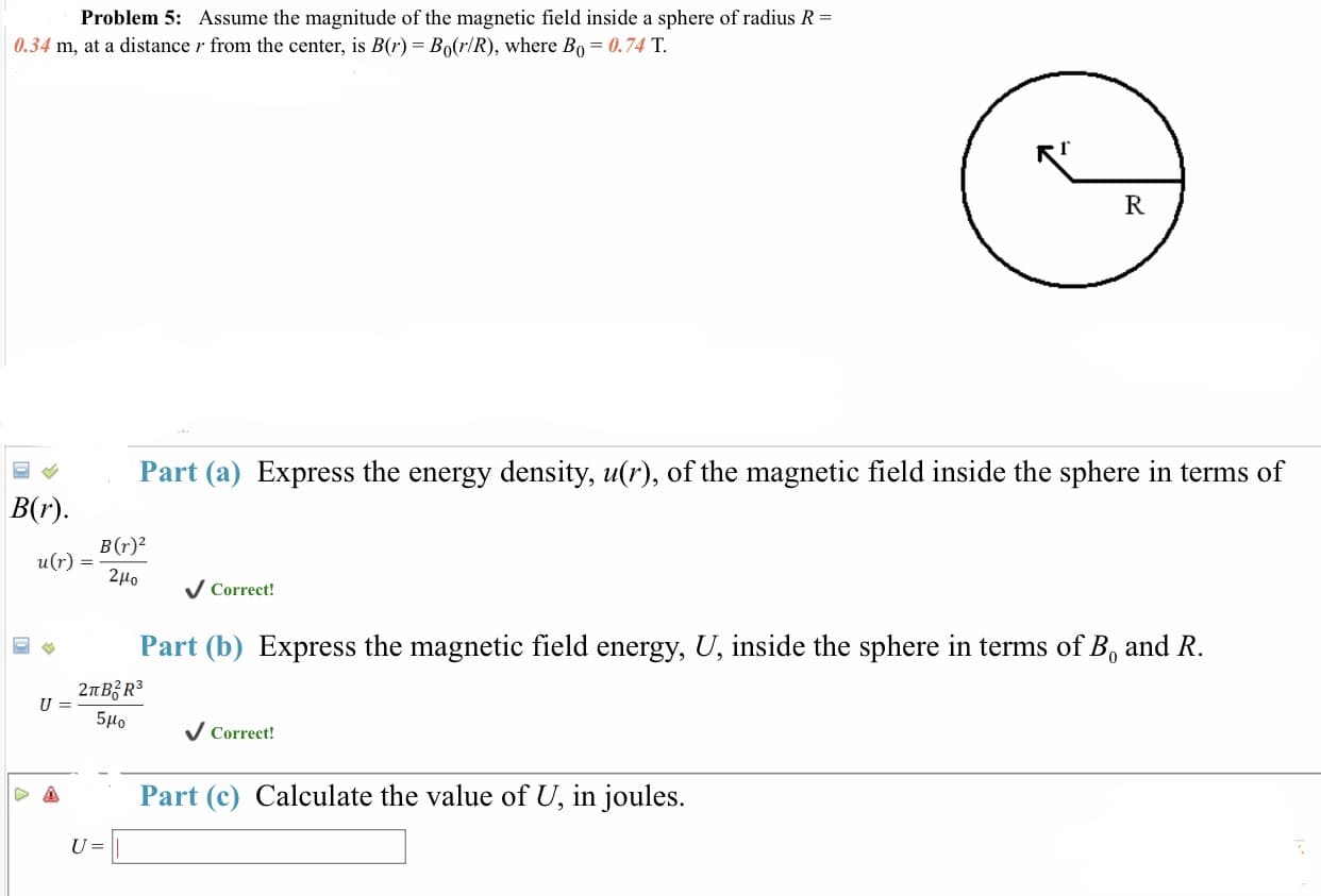 Problem 5:
Assume the magnitude of the magnetic field inside a sphere of radius R
| 0.34 m, at a distance r from the center, is B(r)-Bo(r/R), where Bo-0. 74 T.
Part (a) Express the energy density, u(r), of the magnetic field inside the sphere in terms of
B(r)
u(r) - B(r)-2
2μ0
Correct!
Part (b) Express the magnetic field energy, U, inside the sphere in terms of B, and R
5Ho Correct
Part (c) Calculate the value of U, in joules.
