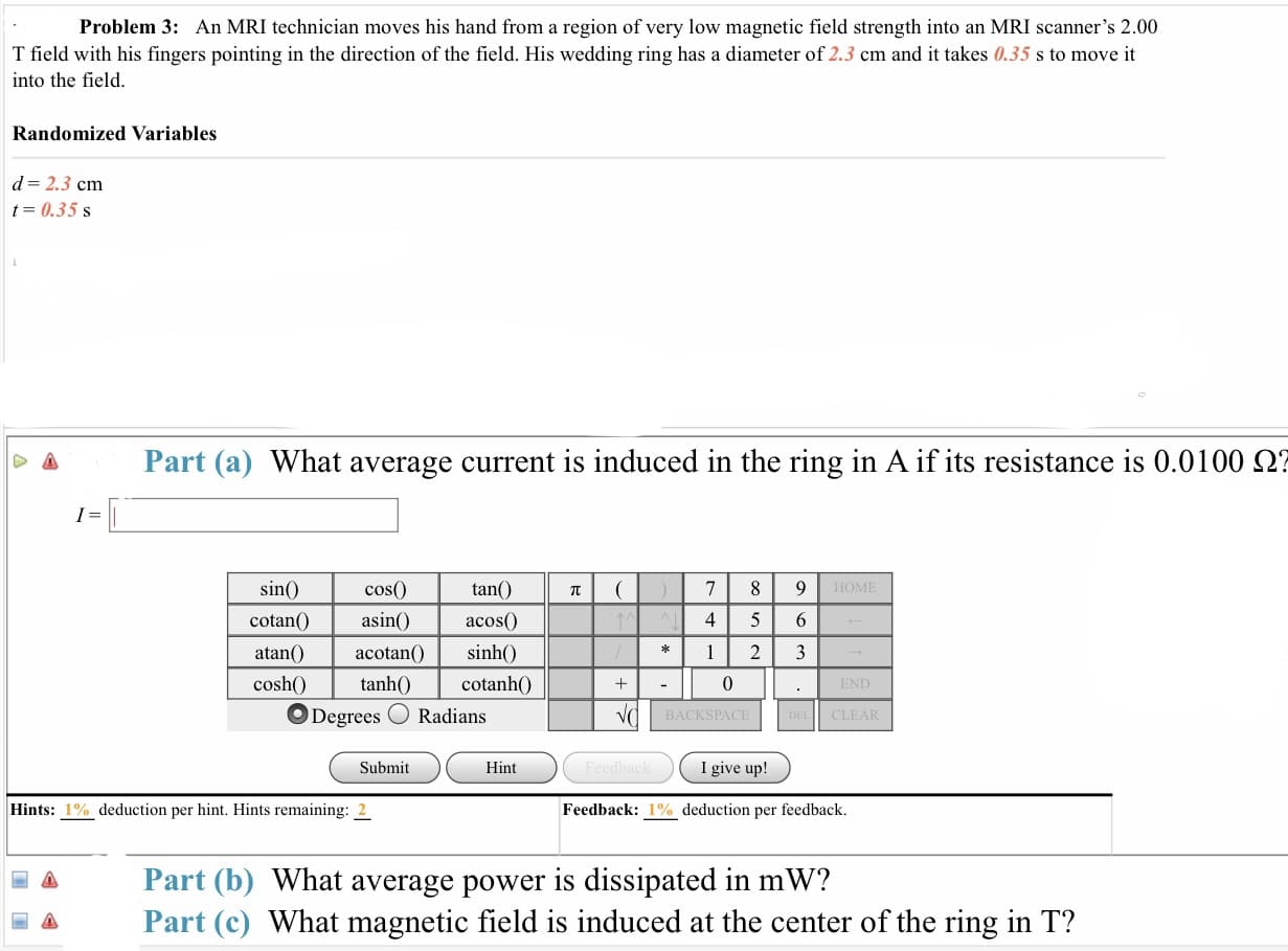 Problem 3: An MRI technician moves his hand from a region of very low magnetic field strength into an MRI scanner's 2.00
T field with his fingers pointing in the direction of the field. His wedding ring has a diameter of 2.3 cm and it takes 0.35 s to move it
into the field
Randomized Variables
d 2.3 cm
t0.35 s
Δ
Part (a) What average current is induced in the ring in A if its resistance is 0.0100 Ω?
tan(
cos(0)
asinacos0
acotan inh0
sin
HOME
cotan
4 5 6
cos
sh)tanh) cotanh0
Degrees O Radians
0
BACKSPACE
CLEAR
Submit
Hint
I give up!
Hints: 1%-deduction per hint. Hints remaining: 2
Feedback: 1% deduction per feedback.
a Part (b) What average power is dissipated in mW?
Part (c) What magnetic field is induced at the center of the ring in T?
