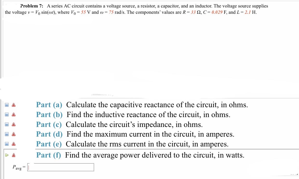 Problem 7: A series AC circuit contains a voltage source, a resistor, a capacitor, and an inductor. The voltage source supplies
the voltage v-V0 sin(ot), where V0-55 V and ω = 75 rad/s. The components' values are R-33 Ω, C= 0.029 F, and L-2.1 H
Part (a) Calculate the capacitive reactance of the circuit, in ohms.
Δ Part (b) Find the inductive reactance of the circuit, in ohms.
Δ Part (c) Calculate the circuit's impedance, in ohms.
a Part (d) Find the maximum current in the circuit, in amperes.
a Part (e) Calculate the rms current in the circuit, in amperes.
o Part (f) Find the average power delivered to the circuit, in watts.
avg
