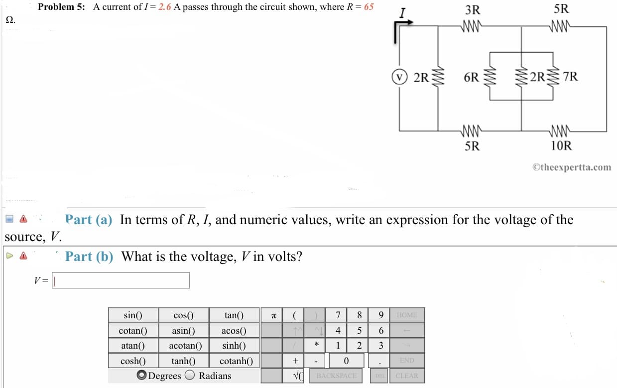 Problem 5:
A current of I- 2.6 A passes through the circuit shown, where R- 65
3R
5R
V) 2R
6R
2R 7R
5R
10R
Otheexpertta.com
Part (a) In terms of R, I, and numeric values, write an expression for the voltage of the
·
source, V.
Part (b) What is the voltage, V in volts?
tan(
sin()
cotanO a acos
cosh0t
cosO
asin()
acotan
4 5 6
sinh()
cotanhO
*1 23
0
tanh0c
O Degrees O Radians
CLEAR
BACKSPACE
