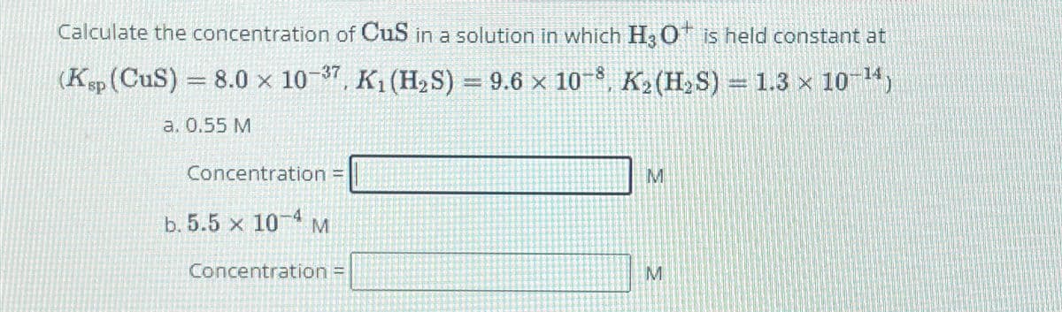 Calculate the concentration of CuS in a solution in which H3O+ is held constant at
(Ksp (CuS) = 8.0 x 10-37, K₁ (H2S) = 9.6 × 108, K₂ (H2S) = 1.3 × 10 14)
a. 0.55 M
Concentration =
b. 5.5 × 10-4 M
M
Concentration =
M