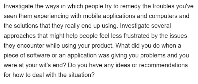 Investigate the ways in which people try to remedy the troubles you've
seen them experiencing with mobile applications and computers and
the solutions that they really end up using. Investigate several
approaches that might help people feel less frustrated by the issues
they encounter while using your product. What did you do when a
piece of software or an application was giving you problems and you
were at your wit's end? Do you have any ideas or recommendations
for how to deal with the situation?